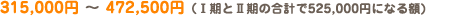 315,000円 ～ 472,500円（Ⅰ期とⅡ期の合計で525,000円になる額)