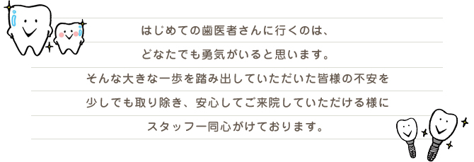 はじめての歯医者さんに行くのは、どなたでも勇気がいると思います。そんな大きな一歩を踏み出していただいた皆様の不安を少しでも取り除き、安心してご来院していただける様にスタッフ一同心がけております。